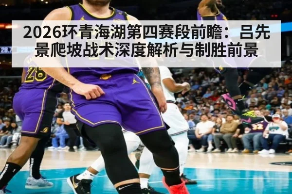 2026环青海湖第四赛段前瞻：吕先景爬坡战术深度解析与制胜前景