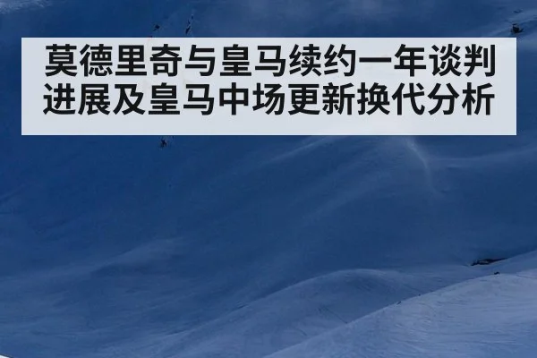 莫德里奇与皇马续约一年谈判进展及皇马中场更新换代分析