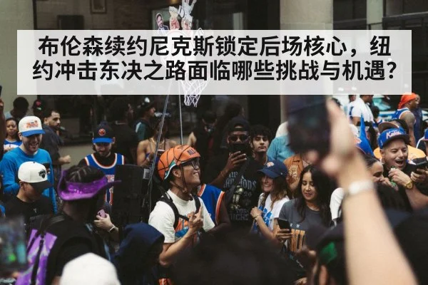 布伦森续约尼克斯锁定后场核心，纽约冲击东决之路面临哪些挑战与机遇？